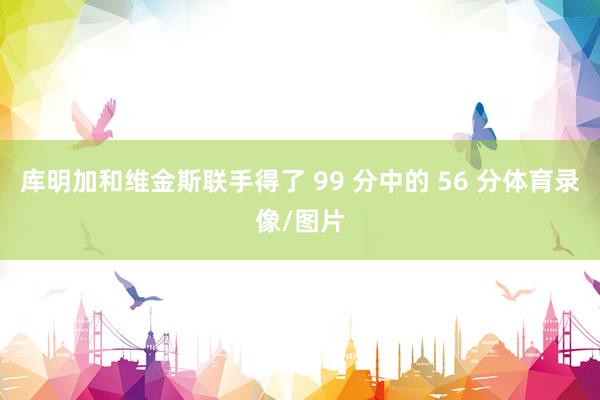 库明加和维金斯联手得了 99 分中的 56 分体育录像/图片
