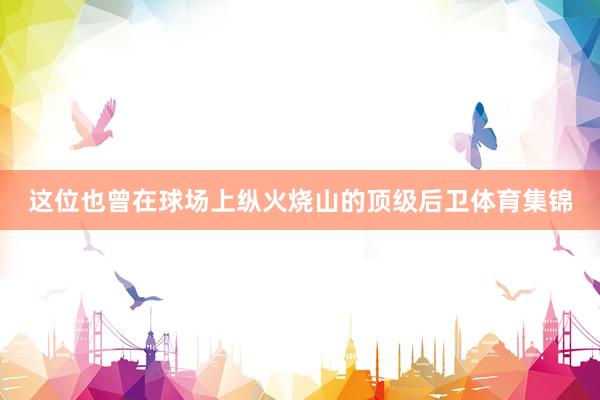 这位也曾在球场上纵火烧山的顶级后卫体育集锦