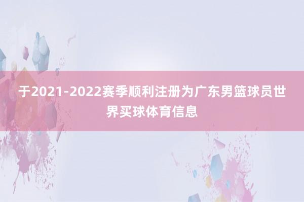 于2021-2022赛季顺利注册为广东男篮球员世界买球体育信息