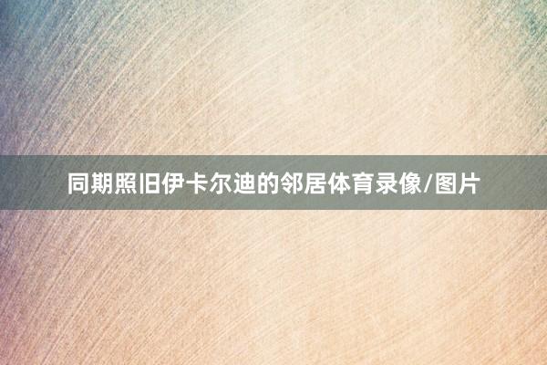同期照旧伊卡尔迪的邻居体育录像/图片