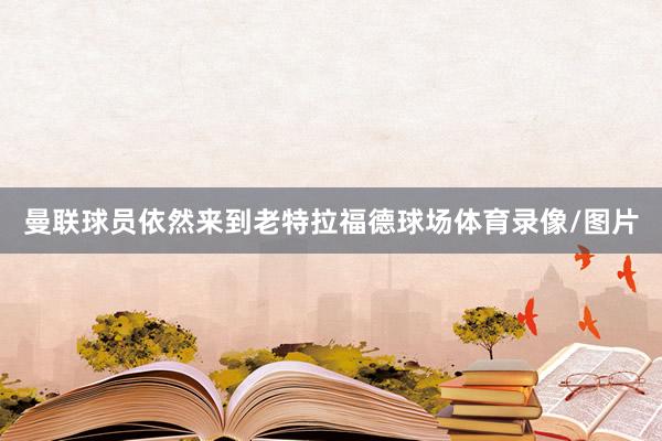 曼联球员依然来到老特拉福德球场体育录像/图片