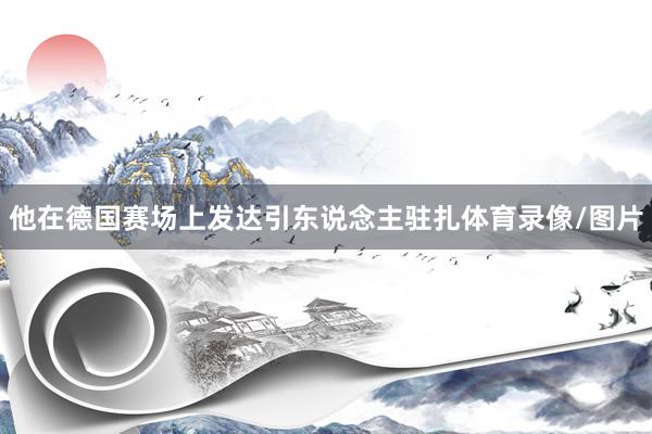 他在德国赛场上发达引东说念主驻扎体育录像/图片