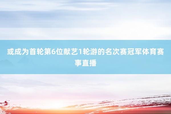 或成为首轮第6位献艺1轮游的名次赛冠军体育赛事直播