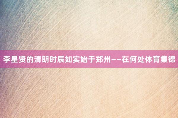 李星贤的清朗时辰如实始于郑州——在何处体育集锦