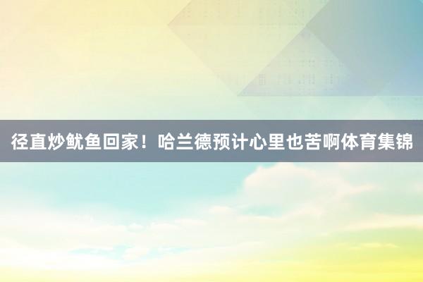 径直炒鱿鱼回家！哈兰德预计心里也苦啊体育集锦