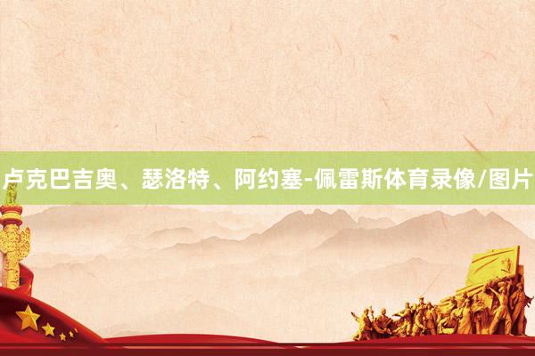 卢克巴吉奥、瑟洛特、阿约塞-佩雷斯体育录像/图片