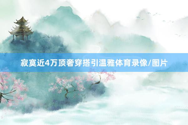 寂寞近4万顶奢穿搭引温雅体育录像/图片