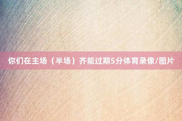 你们在主场（半场）齐能过期5分体育录像/图片