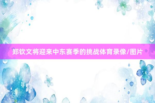 郑钦文将迎来中东赛季的挑战体育录像/图片