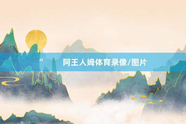 ”        阿王人姆体育录像/图片