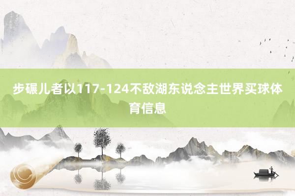 步碾儿者以117-124不敌湖东说念主世界买球体育信息