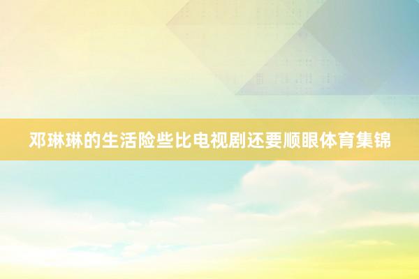 邓琳琳的生活险些比电视剧还要顺眼体育集锦
