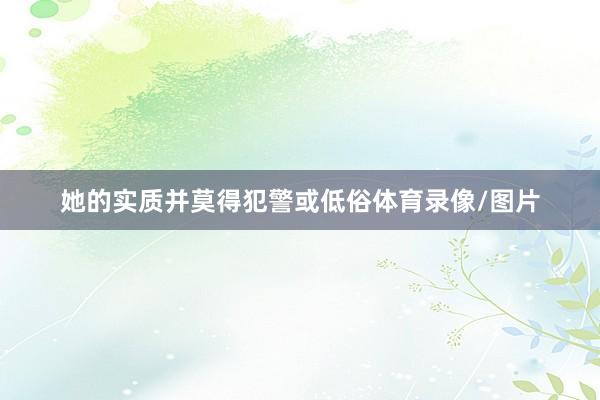 她的实质并莫得犯警或低俗体育录像/图片