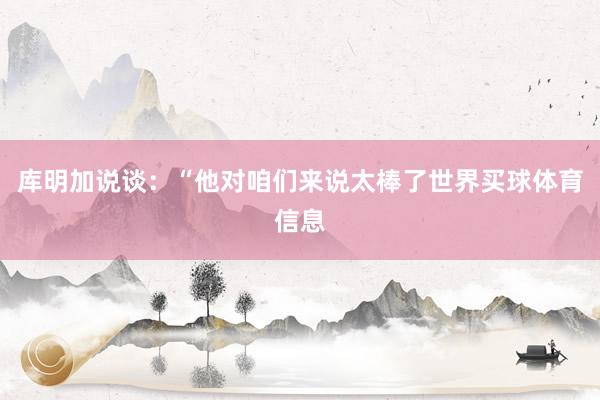 库明加说谈：“他对咱们来说太棒了世界买球体育信息