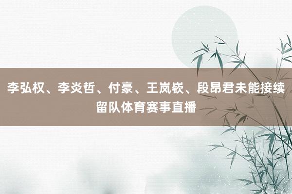 李弘权、李炎哲、付豪、王岚嵚、段昂君未能接续留队体育赛事直播