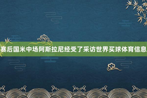 赛后国米中场阿斯拉尼经受了采访世界买球体育信息