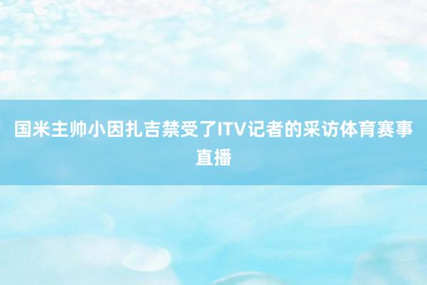 国米主帅小因扎吉禁受了ITV记者的采访体育赛事直播