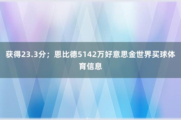 获得23.3分；恩比德5142万好意思金世界买球体育信息