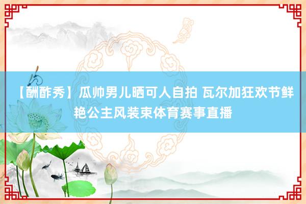 【酬酢秀】瓜帅男儿晒可人自拍 瓦尔加狂欢节鲜艳公主风装束体育赛事直播
