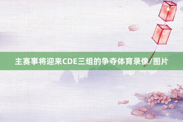 主赛事将迎来CDE三组的争夺体育录像/图片