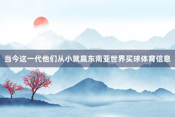 当今这一代他们从小就赢东南亚世界买球体育信息