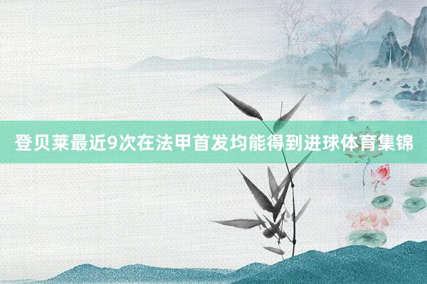 登贝莱最近9次在法甲首发均能得到进球体育集锦