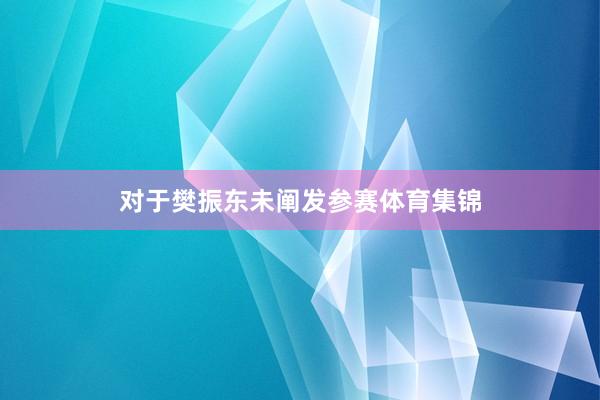 对于樊振东未阐发参赛体育集锦