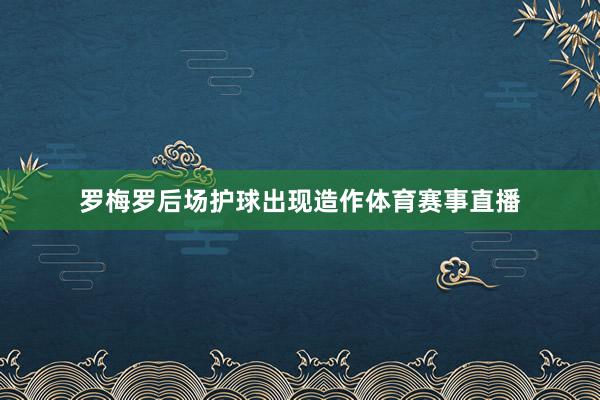 罗梅罗后场护球出现造作体育赛事直播