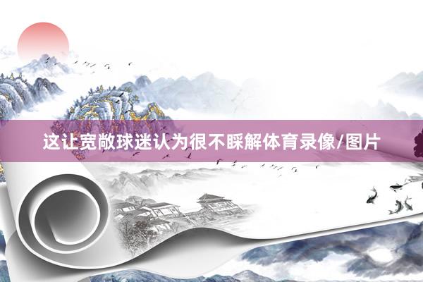 这让宽敞球迷认为很不睬解体育录像/图片