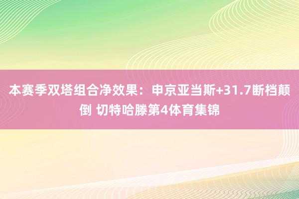本赛季双塔组合净效果：申京亚当斯+31.7断档颠倒 切特哈滕第4体育集锦