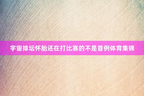 宇宙排坛怀胎还在打比赛的不是首例体育集锦
