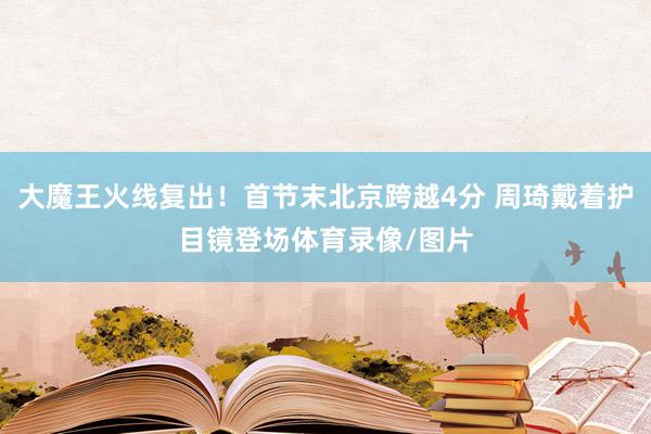 大魔王火线复出！首节末北京跨越4分 周琦戴着护目镜登场体育录像/图片