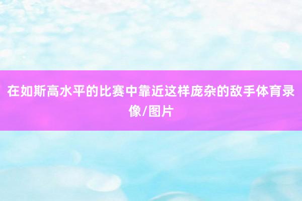在如斯高水平的比赛中靠近这样庞杂的敌手体育录像/图片