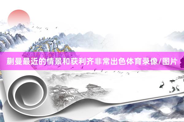 蒯曼最近的情景和获利齐非常出色体育录像/图片