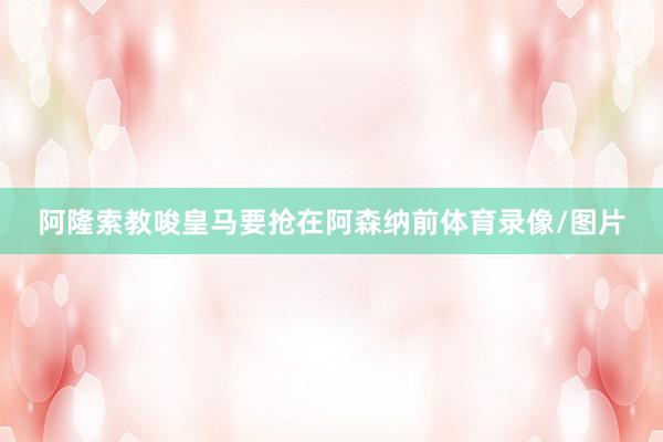 阿隆索教唆皇马要抢在阿森纳前体育录像/图片