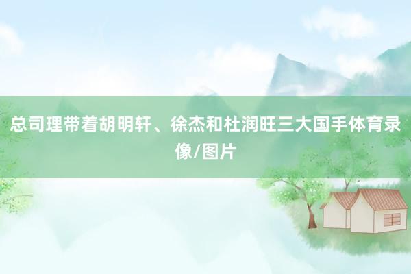 总司理带着胡明轩、徐杰和杜润旺三大国手体育录像/图片