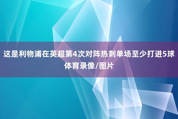 这是利物浦在英超第4次对阵热刺单场至少打进5球体育录像/图片