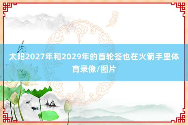 太阳2027年和2029年的首轮签也在火箭手里体育录像/图片
