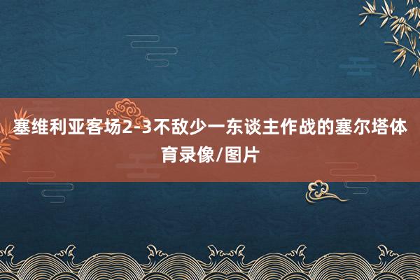 塞维利亚客场2-3不敌少一东谈主作战的塞尔塔体育录像/图片