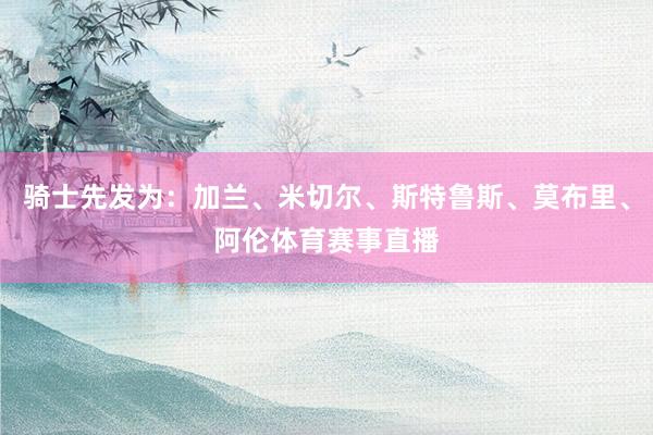 骑士先发为：加兰、米切尔、斯特鲁斯、莫布里、阿伦体育赛事直播