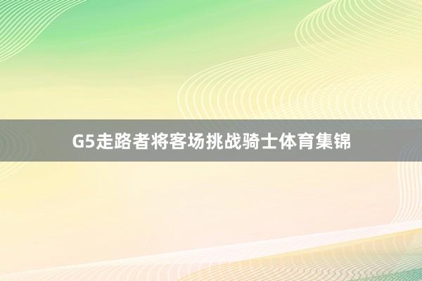 G5走路者将客场挑战骑士体育集锦