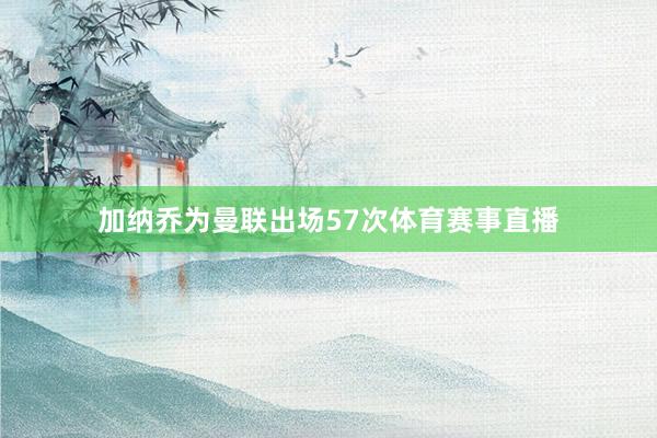 加纳乔为曼联出场57次体育赛事直播