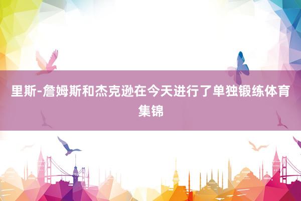 里斯-詹姆斯和杰克逊在今天进行了单独锻练体育集锦