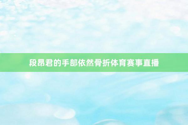 段昂君的手部依然骨折体育赛事直播