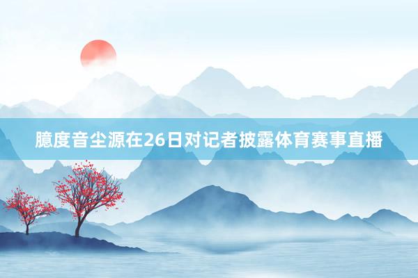 臆度音尘源在26日对记者披露体育赛事直播