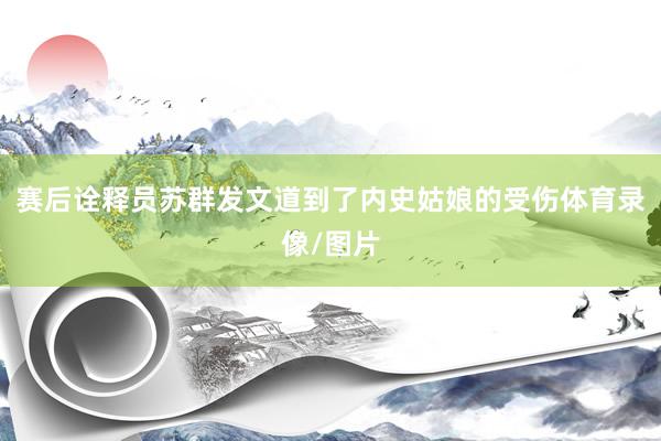 赛后诠释员苏群发文道到了内史姑娘的受伤体育录像/图片