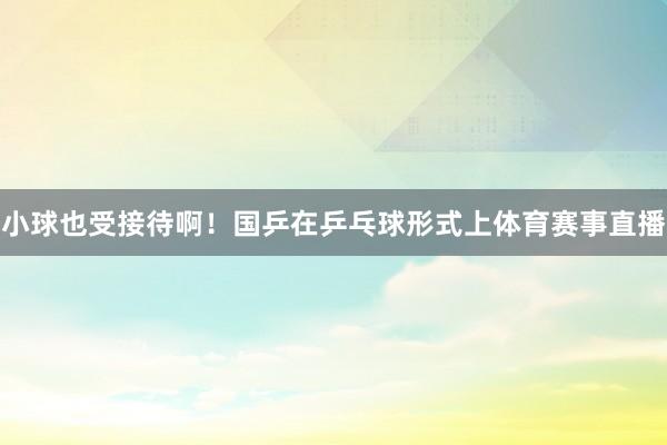 小球也受接待啊！国乒在乒乓球形式上体育赛事直播
