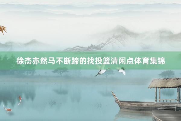 徐杰亦然马不断蹄的找投篮清闲点体育集锦