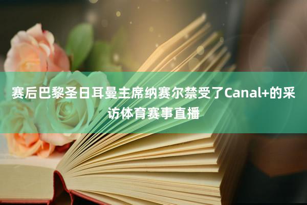 赛后巴黎圣日耳曼主席纳赛尔禁受了Canal+的采访体育赛事直播