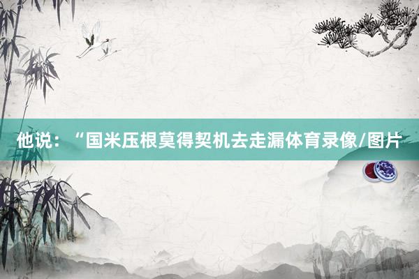 他说:“国米压根莫得契机去走漏体育录像/图片